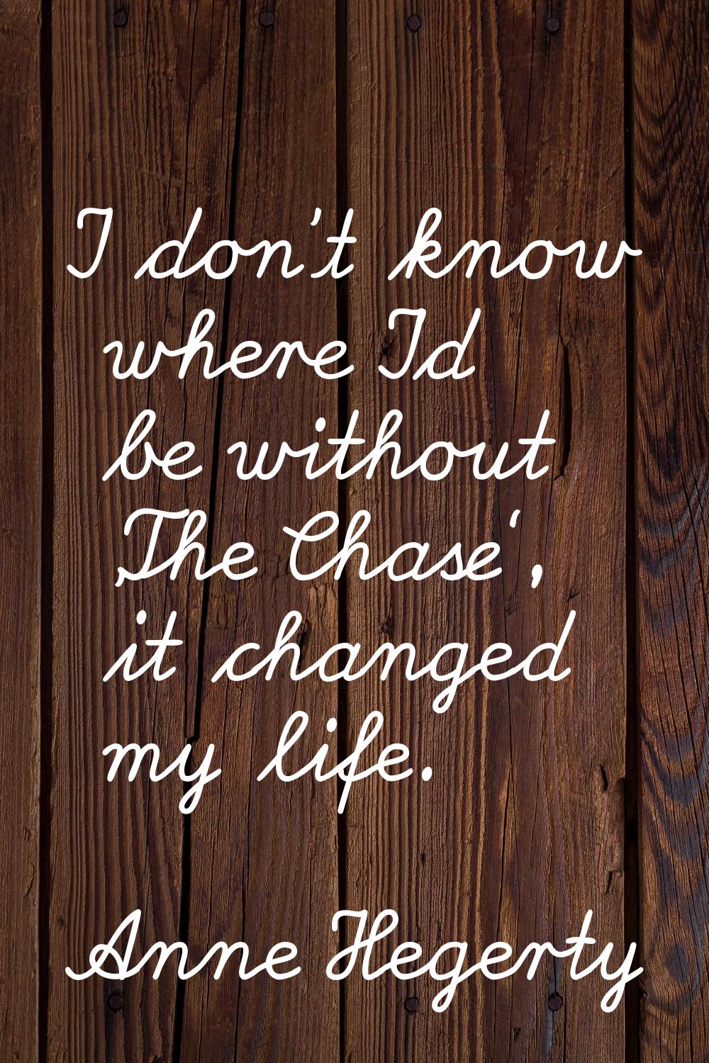 I don't know where I'd be without 'The Chase', it changed my life.