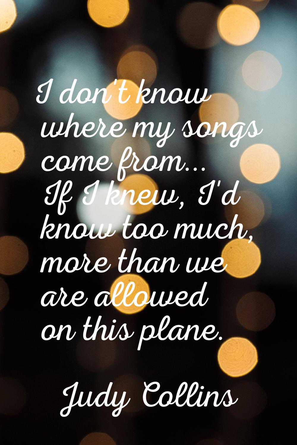 I don't know where my songs come from... If I knew, I'd know too much, more than we are allowed on 