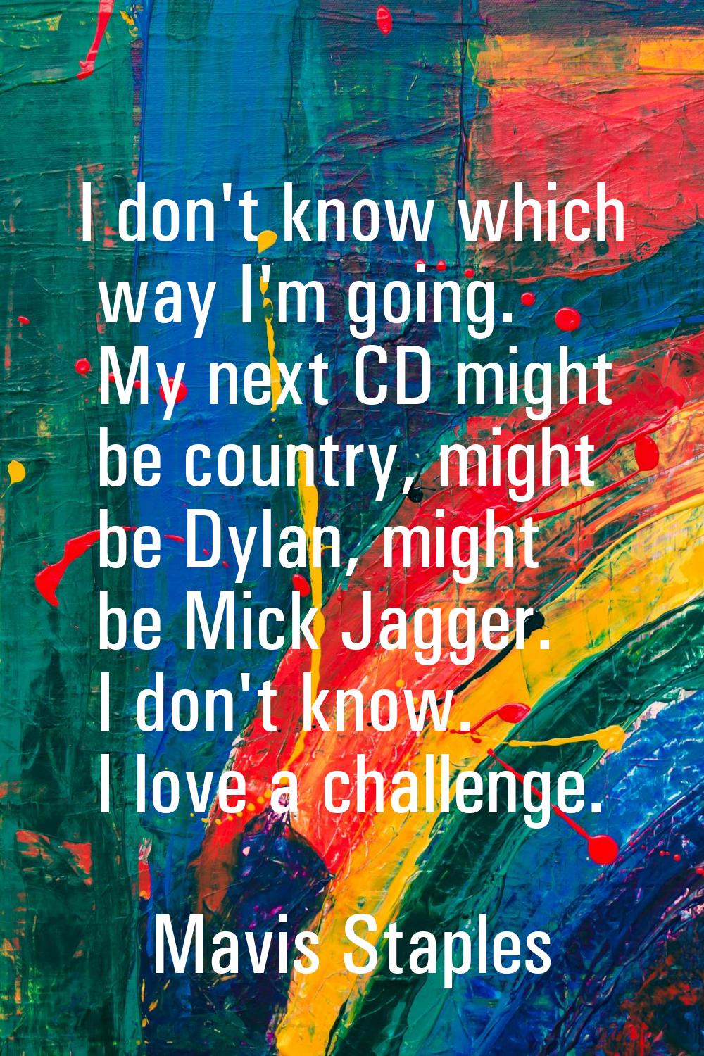 I don't know which way I'm going. My next CD might be country, might be Dylan, might be Mick Jagger