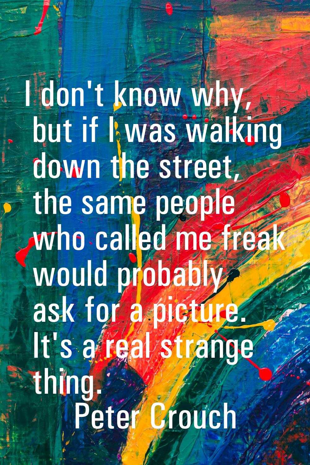 I don't know why, but if I was walking down the street, the same people who called me freak would p