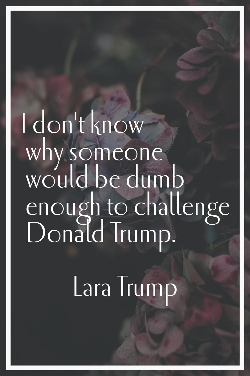 I don't know why someone would be dumb enough to challenge Donald Trump.