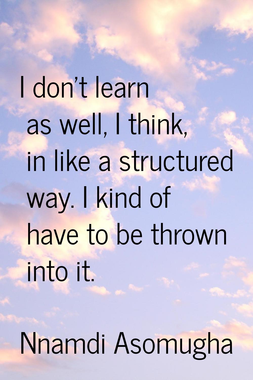 I don't learn as well, I think, in like a structured way. I kind of have to be thrown into it.