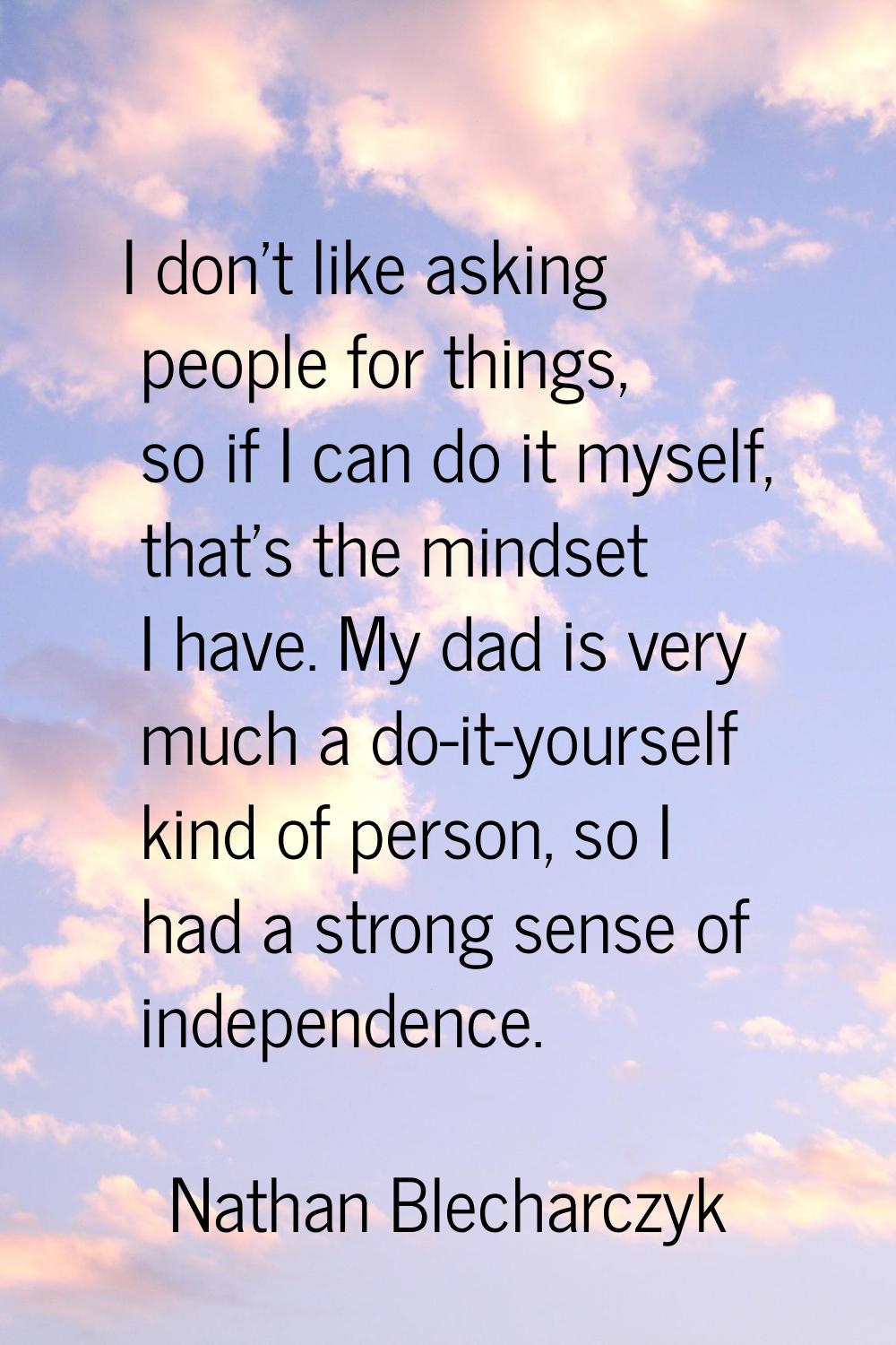I don't like asking people for things, so if I can do it myself, that's the mindset I have. My dad 