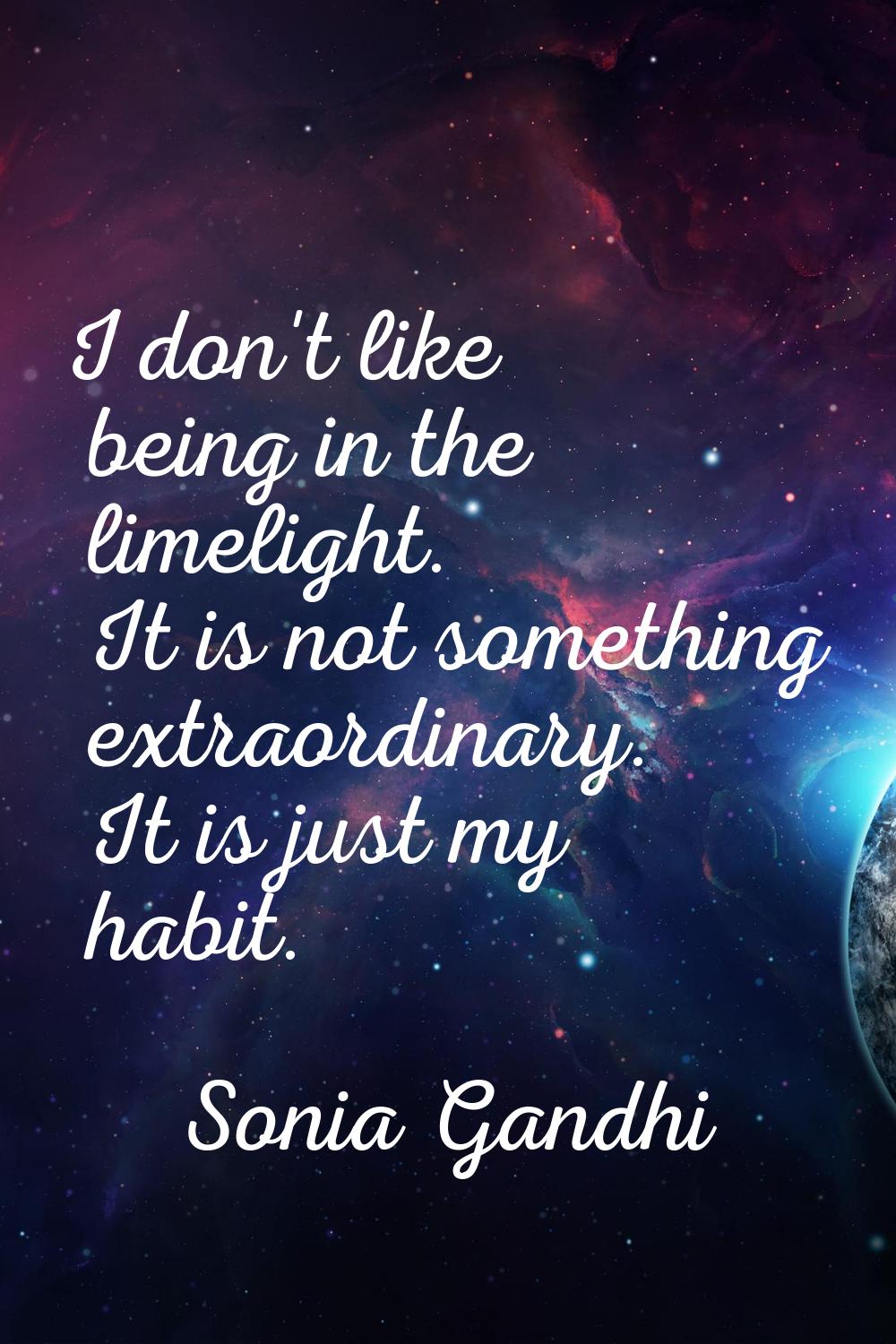 I don't like being in the limelight. It is not something extraordinary. It is just my habit.