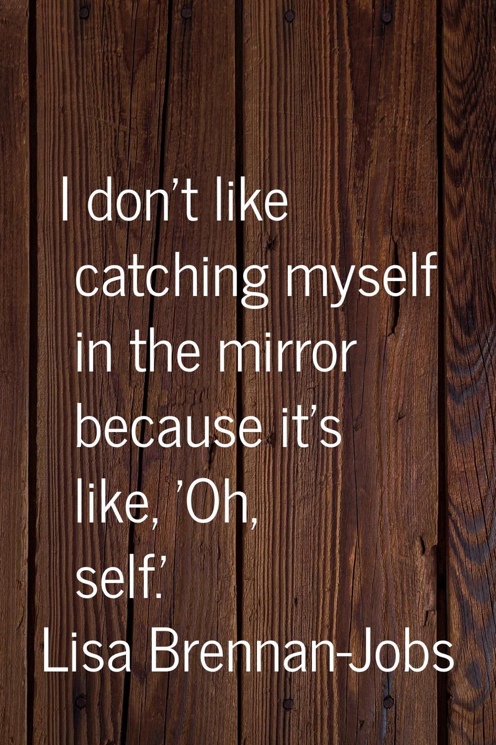 I don't like catching myself in the mirror because it's like, 'Oh, self.'