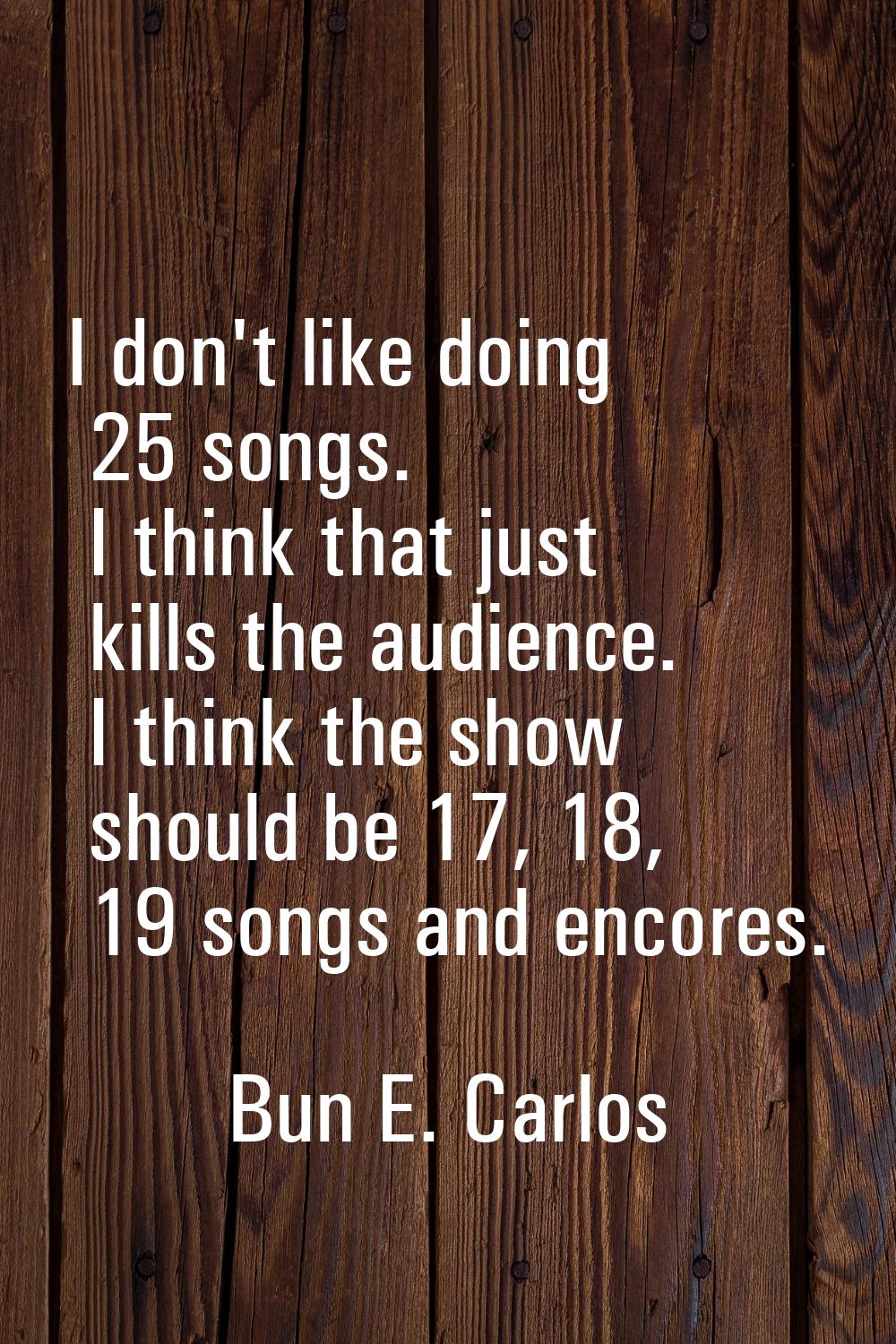 I don't like doing 25 songs. I think that just kills the audience. I think the show should be 17, 1
