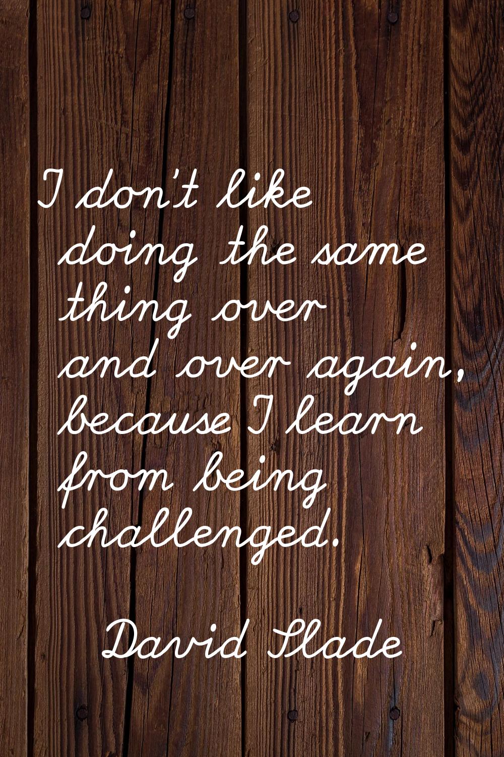I don't like doing the same thing over and over again, because I learn from being challenged.