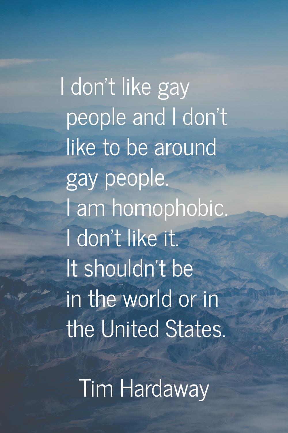 I don't like gay people and I don't like to be around gay people. I am homophobic. I don't like it.