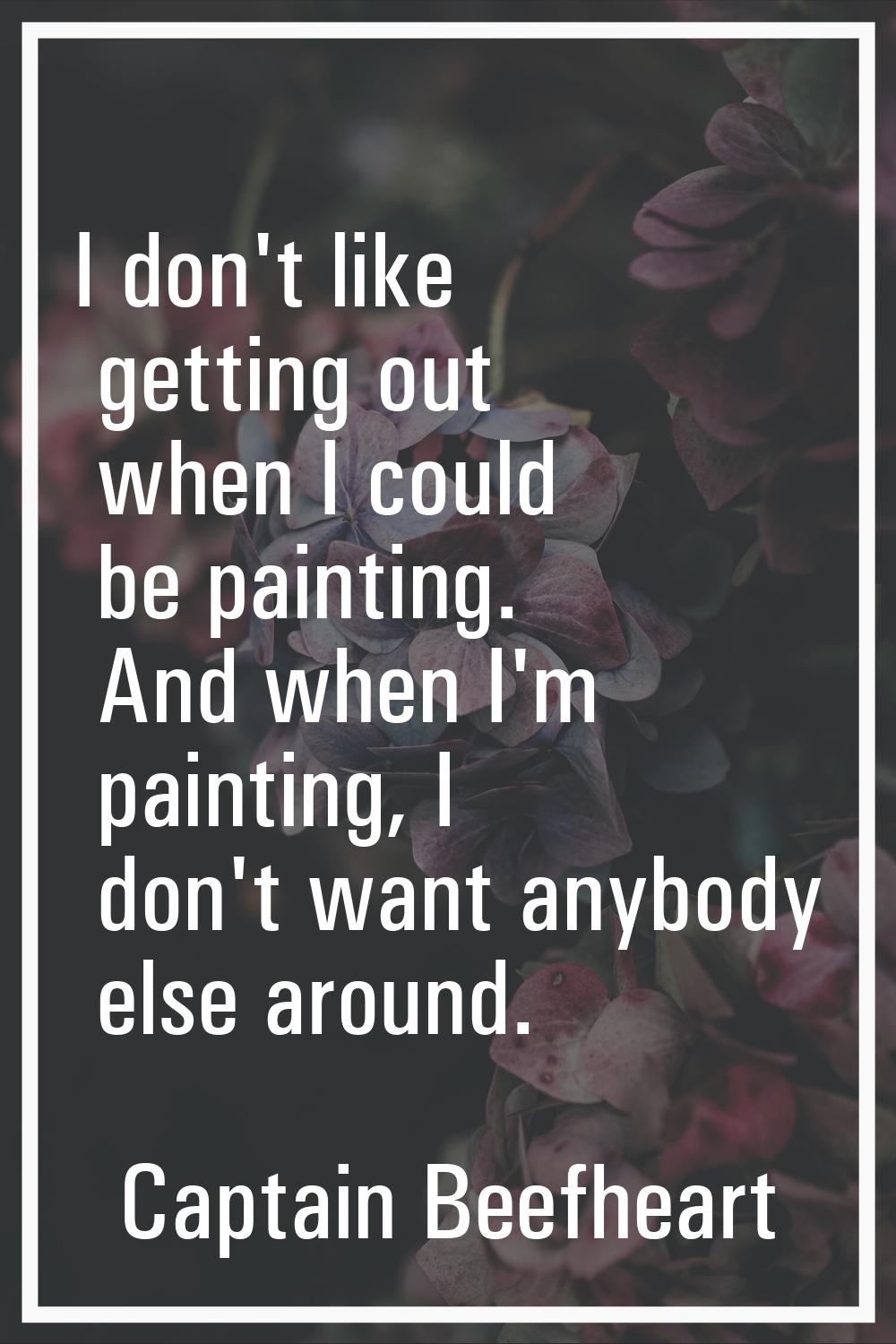 I don't like getting out when I could be painting. And when I'm painting, I don't want anybody else