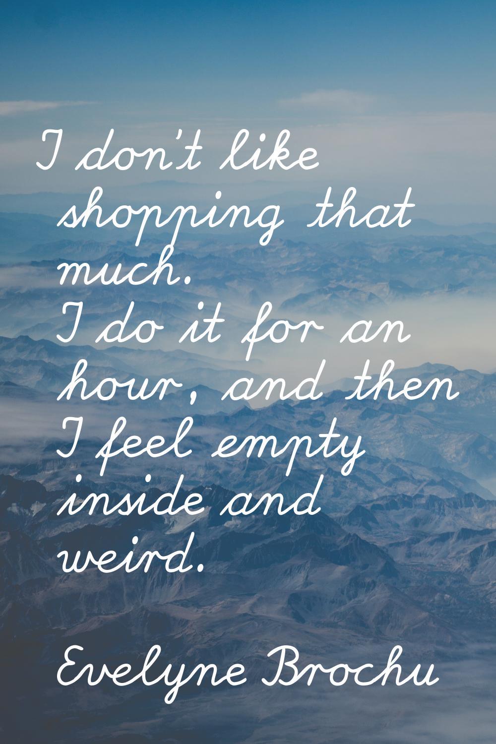 I don't like shopping that much. I do it for an hour, and then I feel empty inside and weird.