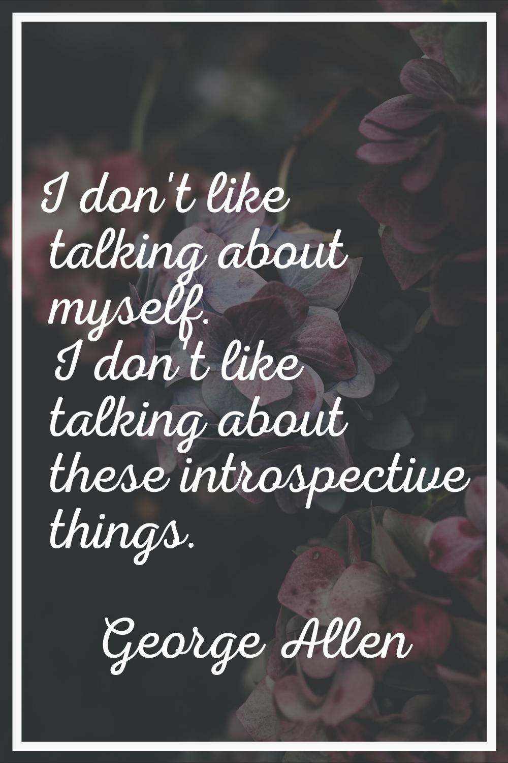 I don't like talking about myself. I don't like talking about these introspective things.
