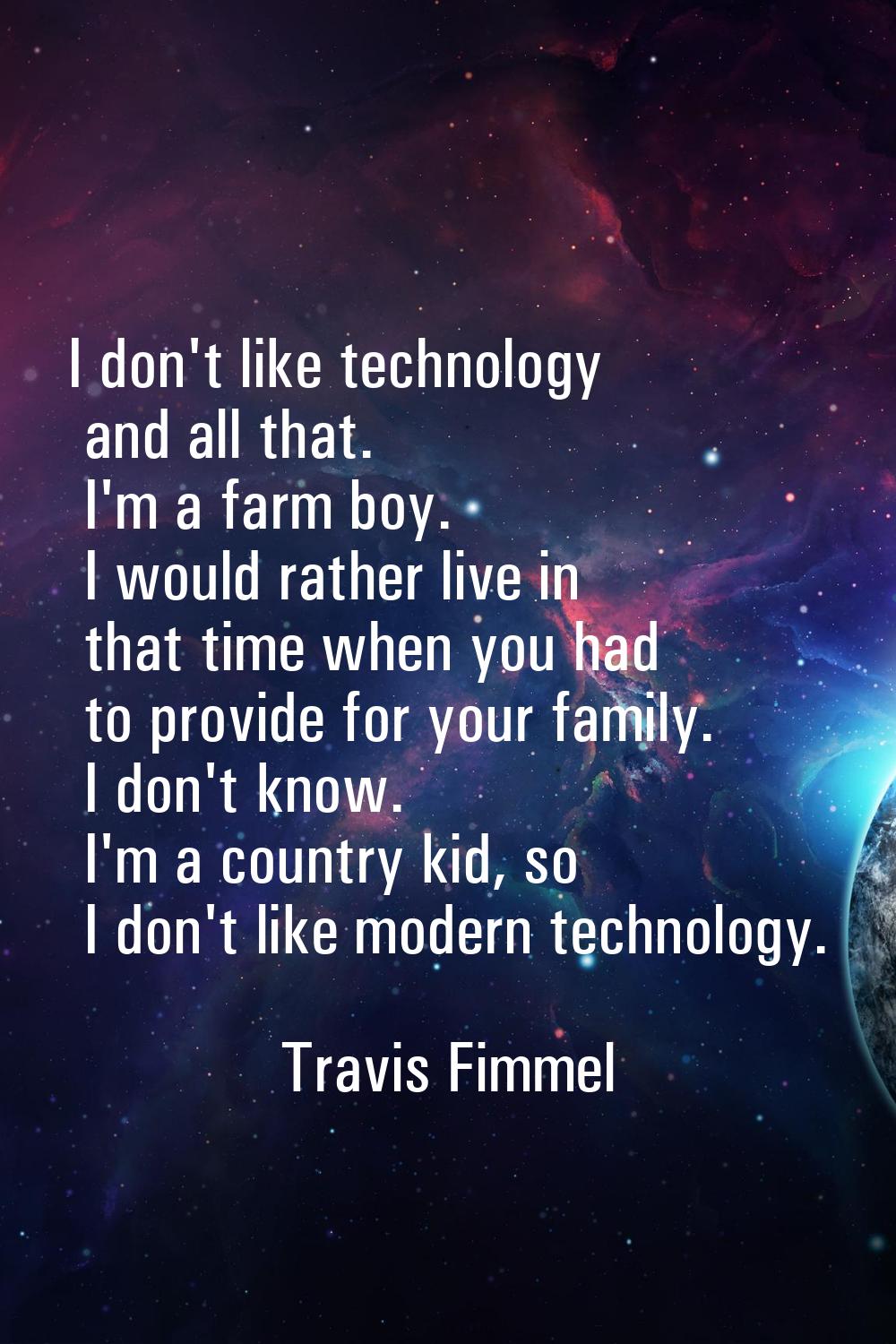 I don't like technology and all that. I'm a farm boy. I would rather live in that time when you had