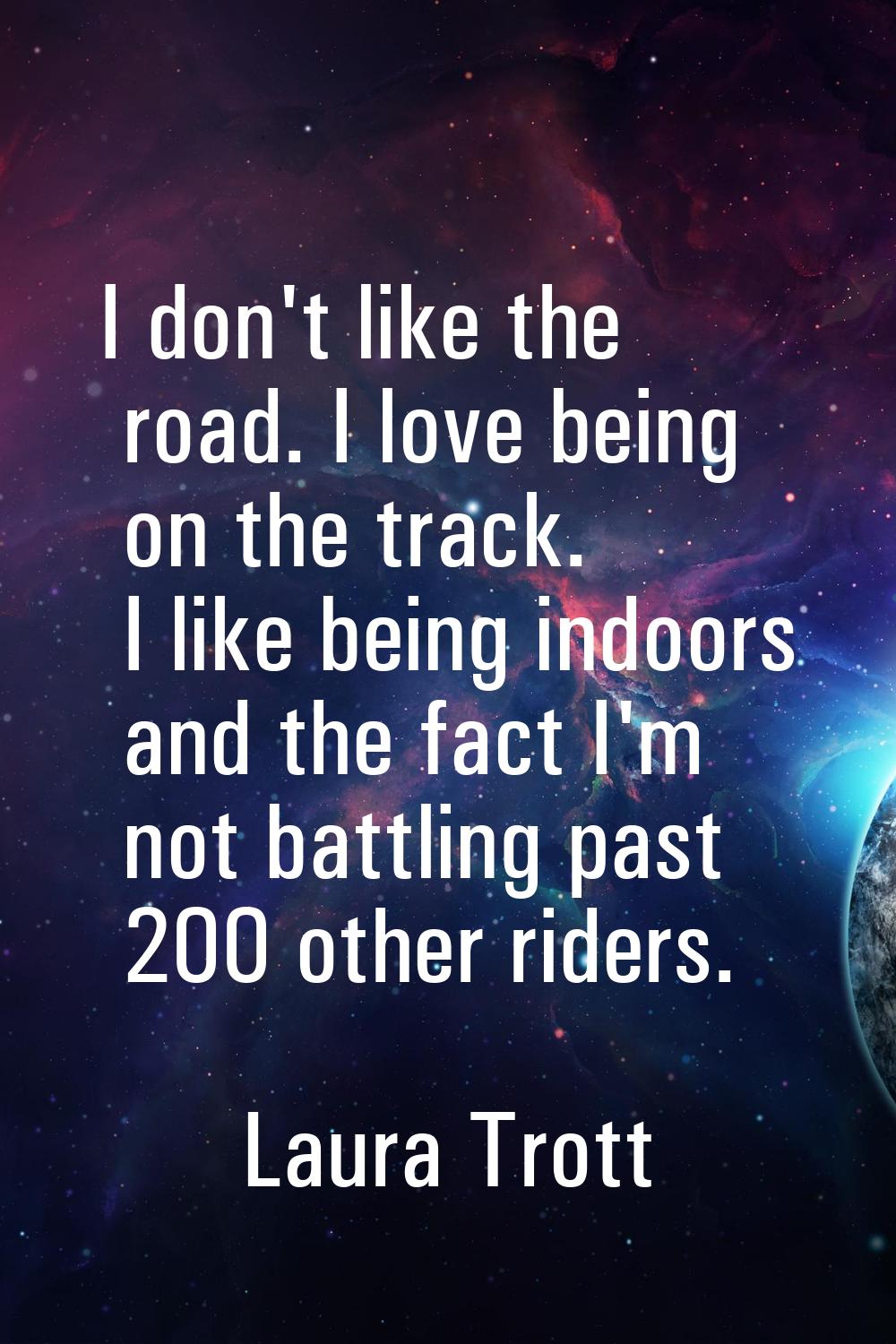 I don't like the road. I love being on the track. I like being indoors and the fact I'm not battlin