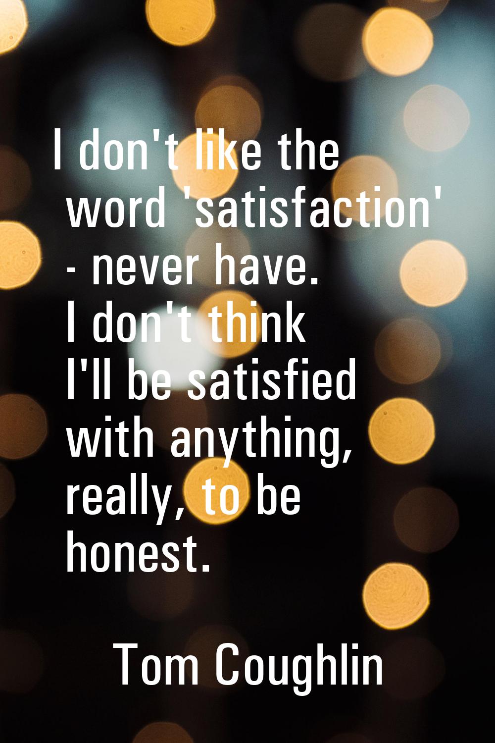 I don't like the word 'satisfaction' - never have. I don't think I'll be satisfied with anything, r