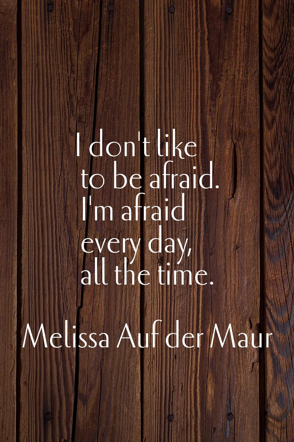I don't like to be afraid. I'm afraid every day, all the time.