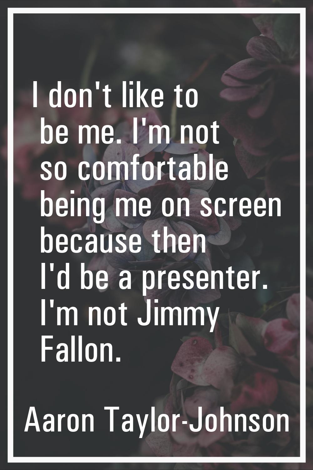 I don't like to be me. I'm not so comfortable being me on screen because then I'd be a presenter. I