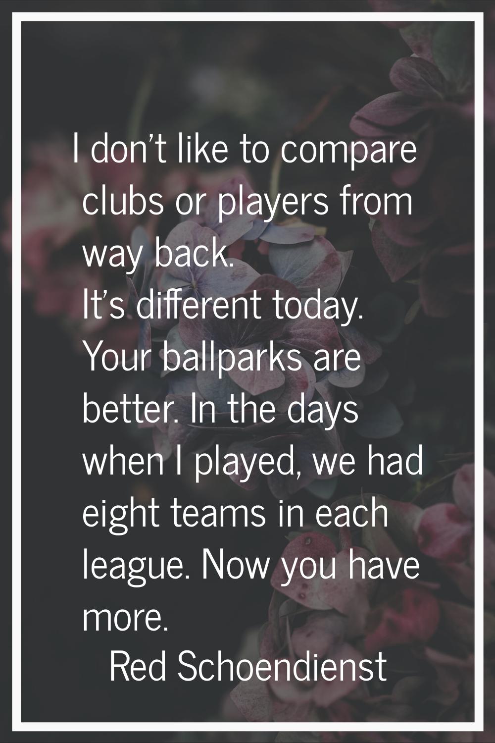 I don't like to compare clubs or players from way back. It's different today. Your ballparks are be