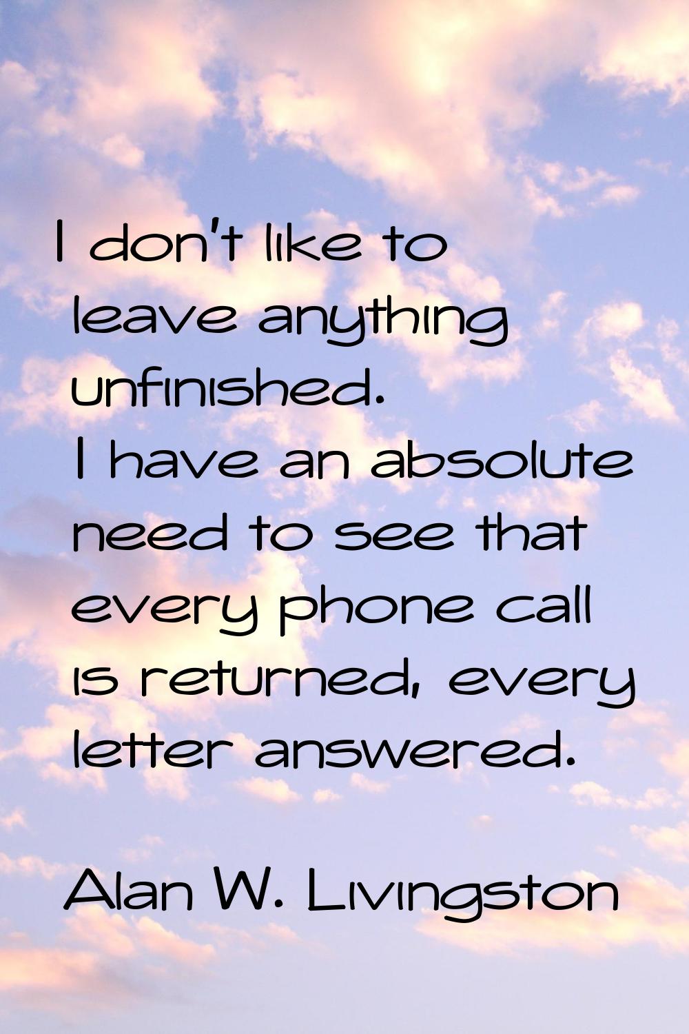 I don't like to leave anything unfinished. I have an absolute need to see that every phone call is 