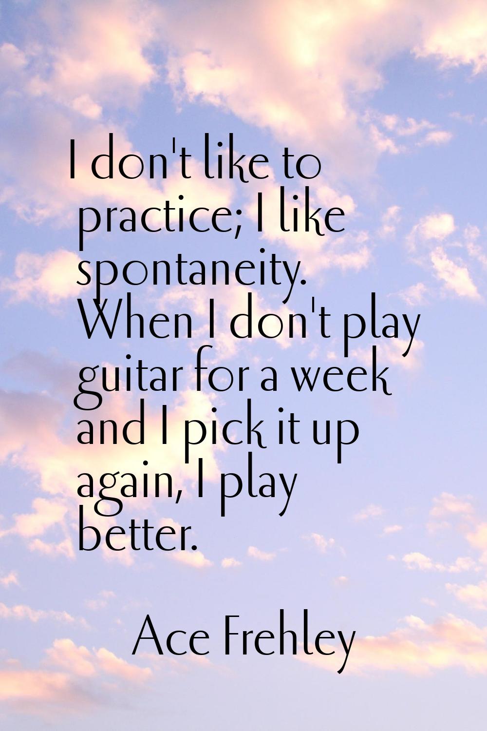 I don't like to practice; I like spontaneity. When I don't play guitar for a week and I pick it up 