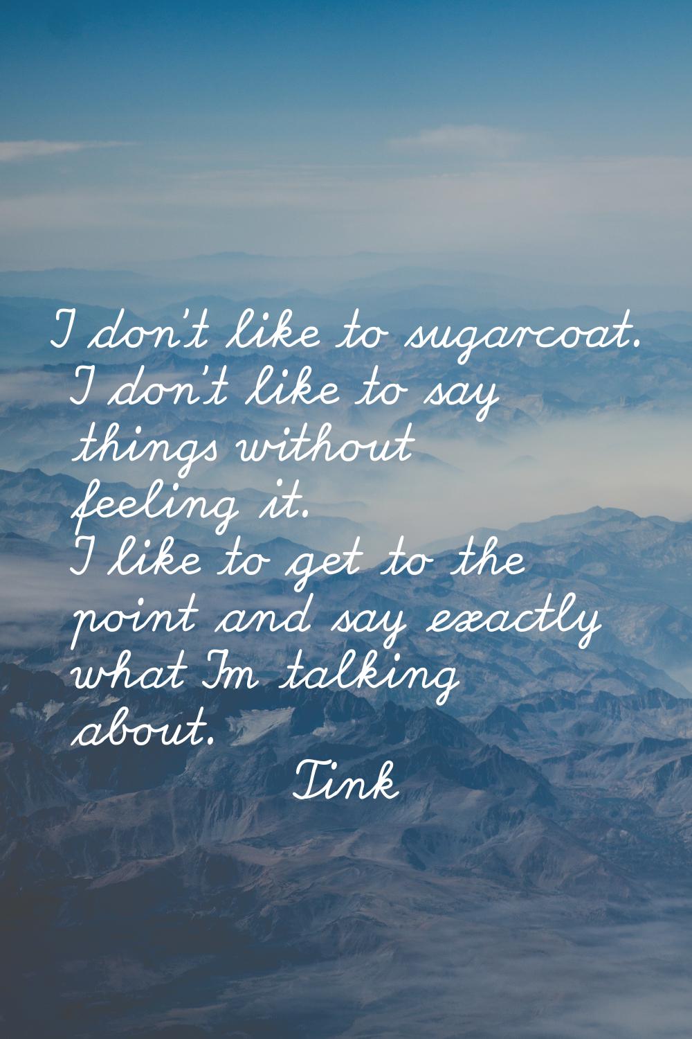I don't like to sugarcoat. I don't like to say things without feeling it. I like to get to the poin