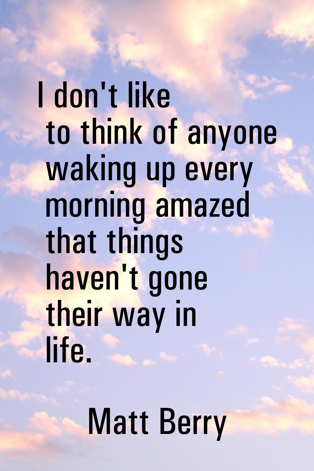 I don't like to think of anyone waking up every morning amazed that things haven't gone their way i