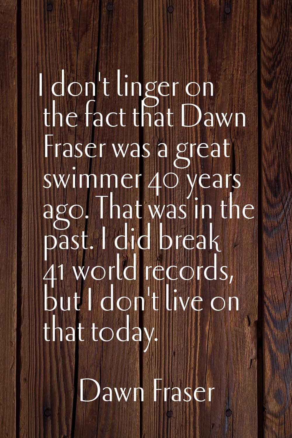 I don't linger on the fact that Dawn Fraser was a great swimmer 40 years ago. That was in the past.