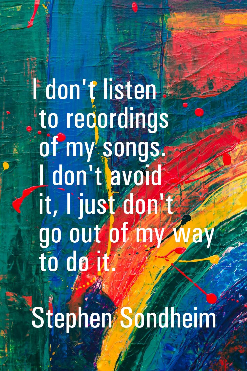 I don't listen to recordings of my songs. I don't avoid it, I just don't go out of my way to do it.