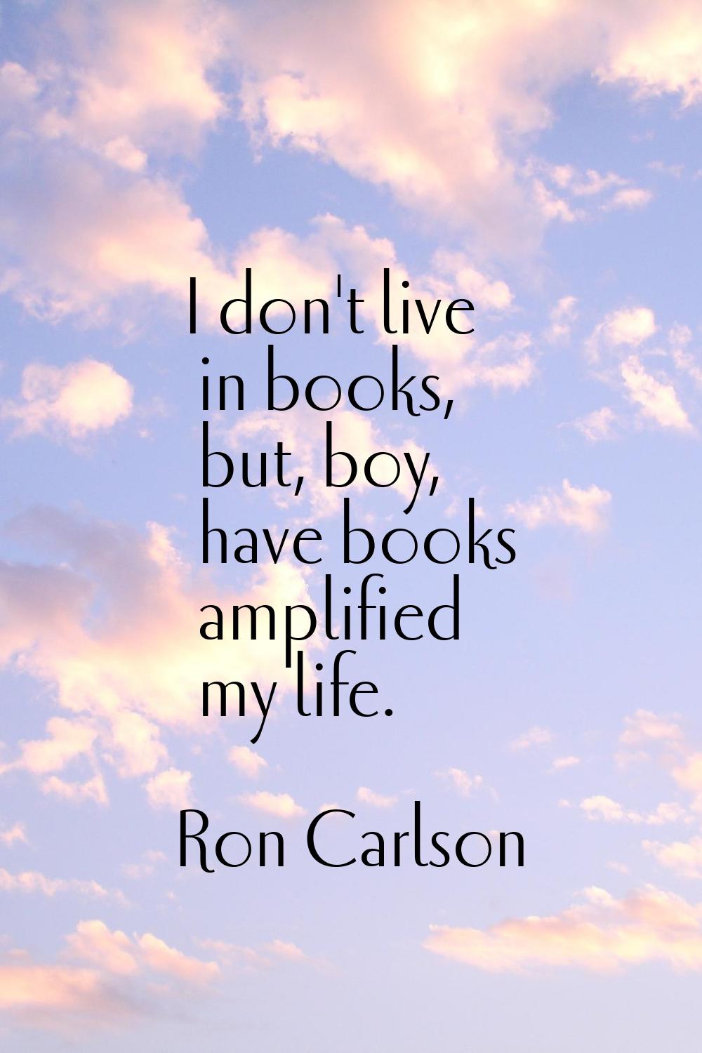 I don't live in books, but, boy, have books amplified my life.