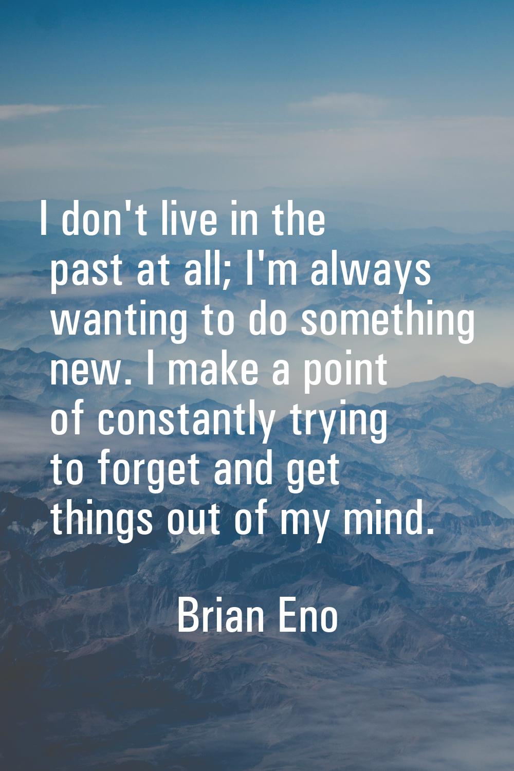 I don't live in the past at all; I'm always wanting to do something new. I make a point of constant
