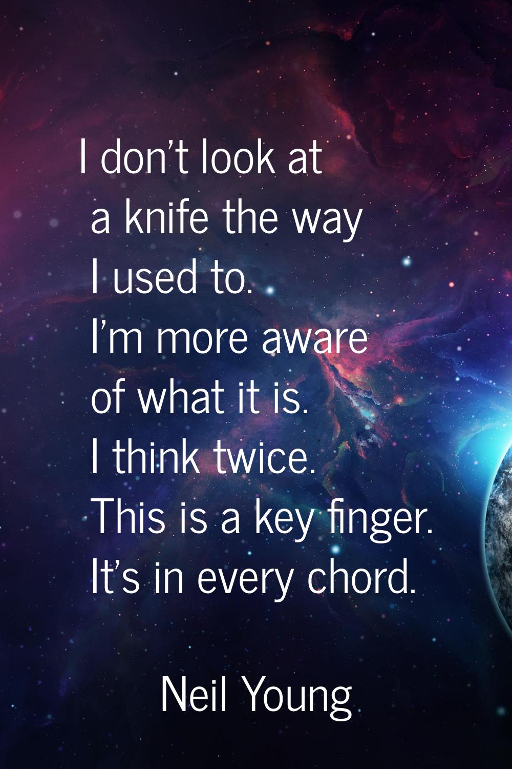 I don't look at a knife the way I used to. I'm more aware of what it is. I think twice. This is a k