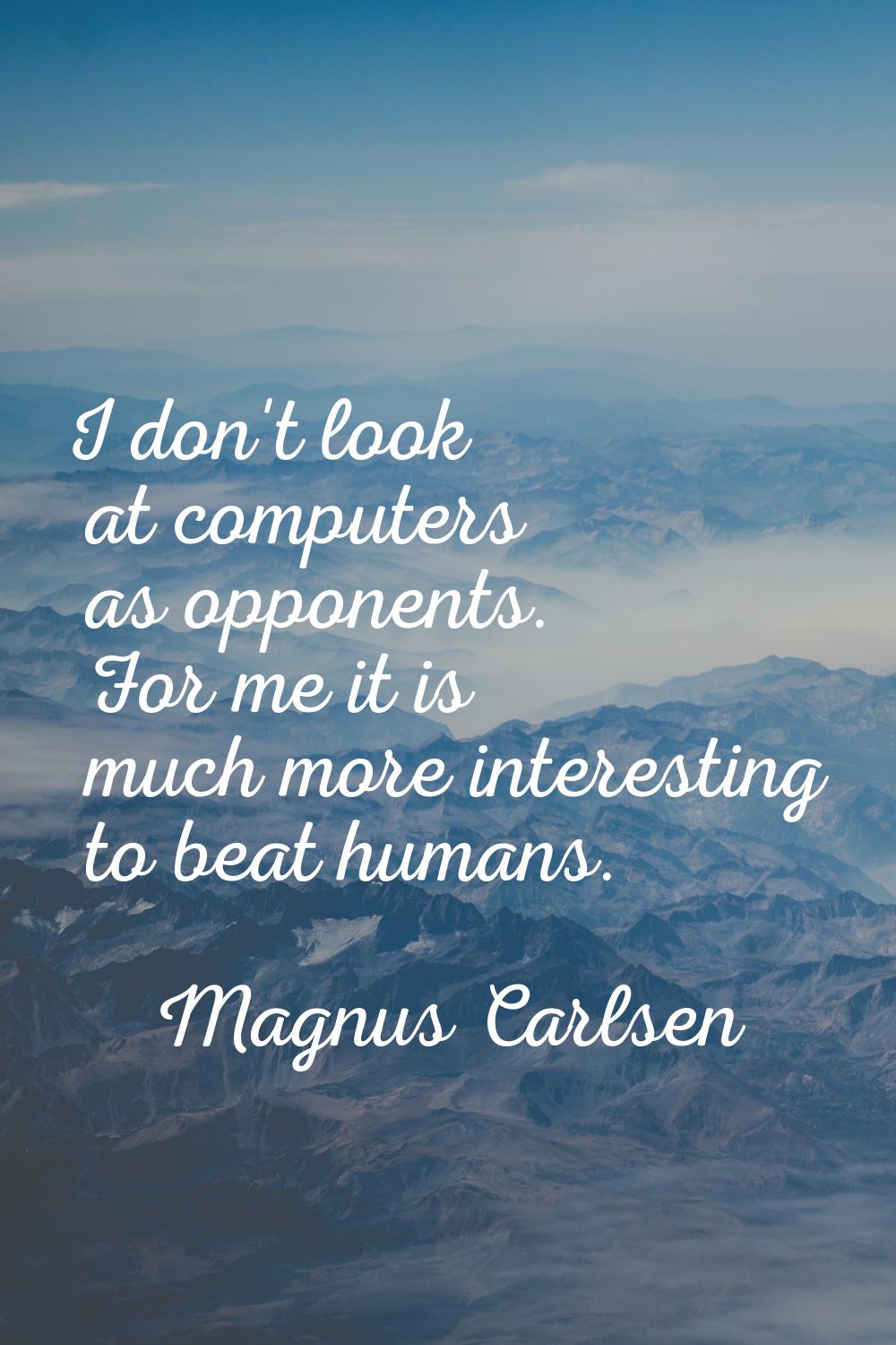 I don't look at computers as opponents. For me it is much more interesting to beat humans.