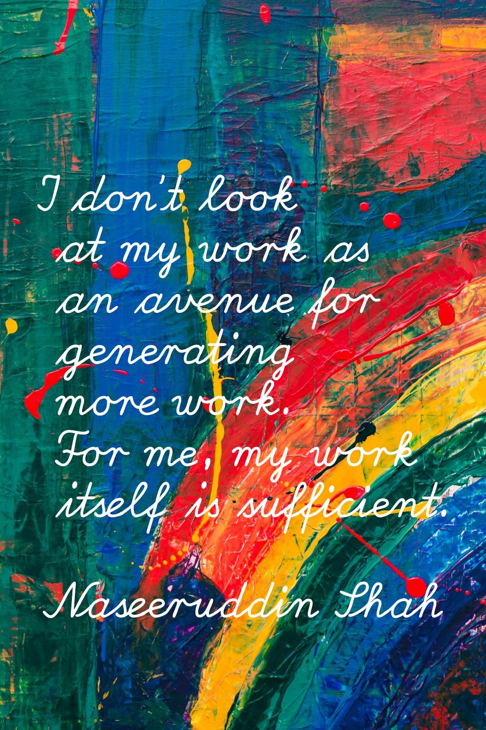 I don't look at my work as an avenue for generating more work. For me, my work itself is sufficient