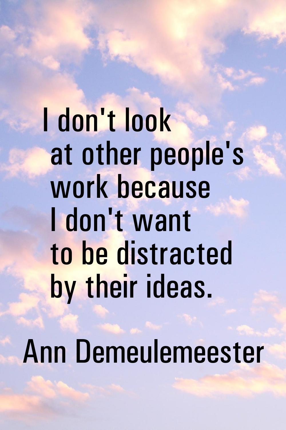 I don't look at other people's work because I don't want to be distracted by their ideas.