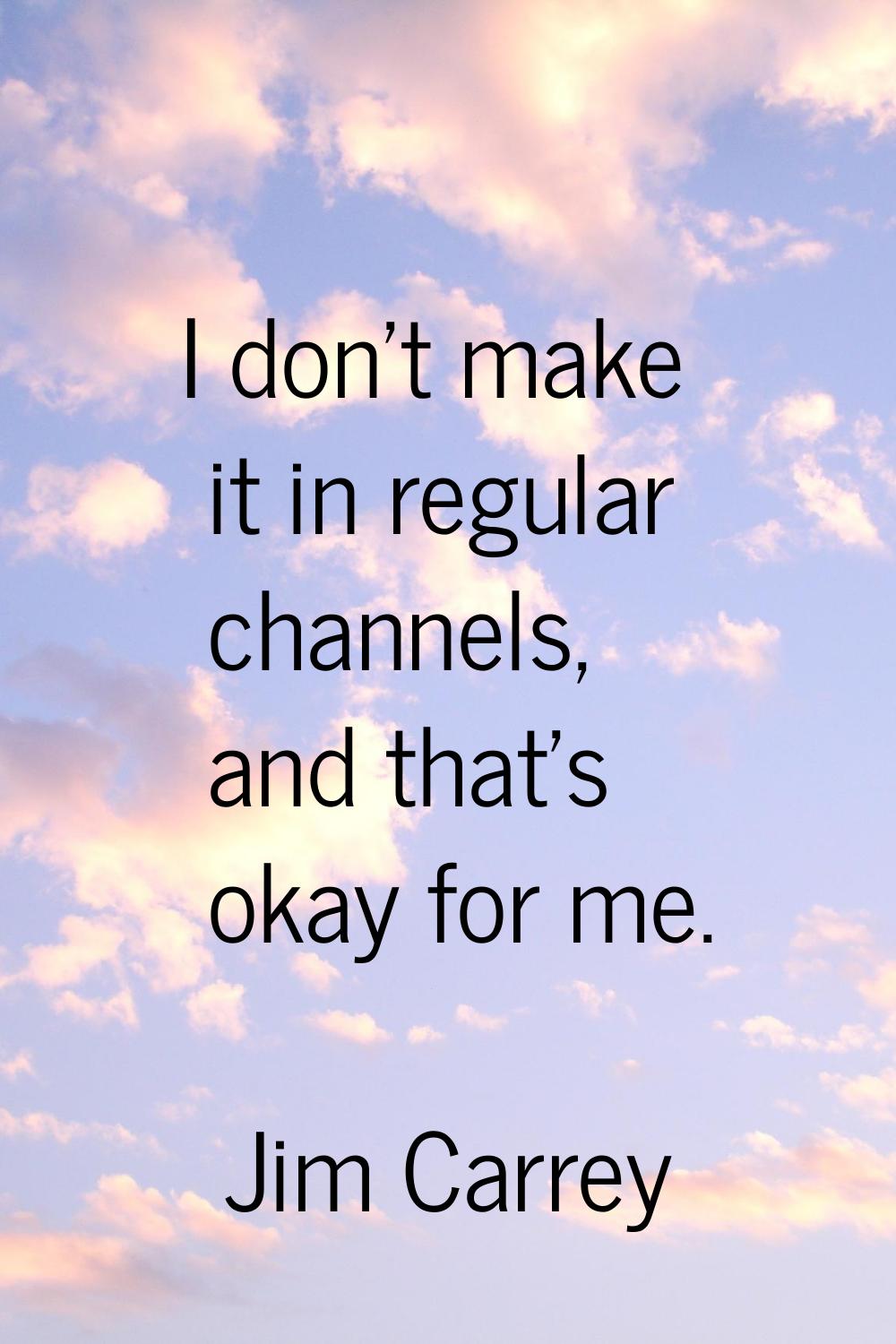 I don't make it in regular channels, and that's okay for me.