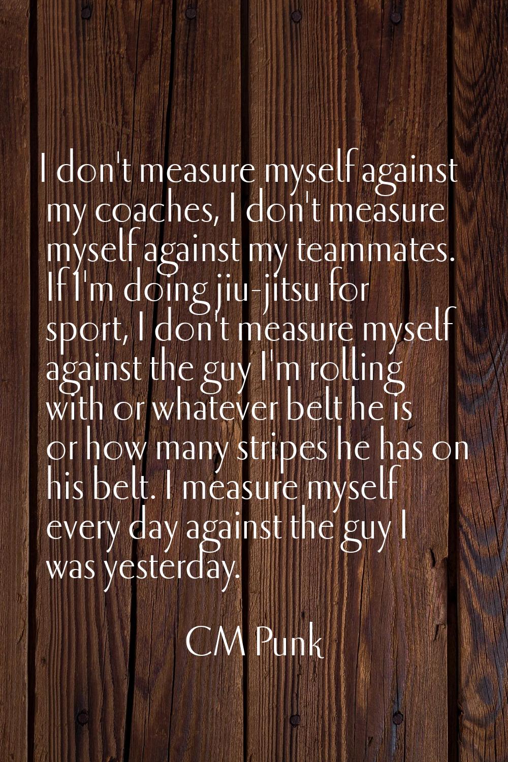 I don't measure myself against my coaches, I don't measure myself against my teammates. If I'm doin