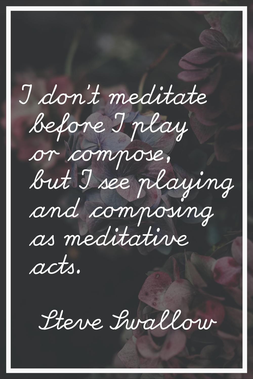 I don't meditate before I play or compose, but I see playing and composing as meditative acts.