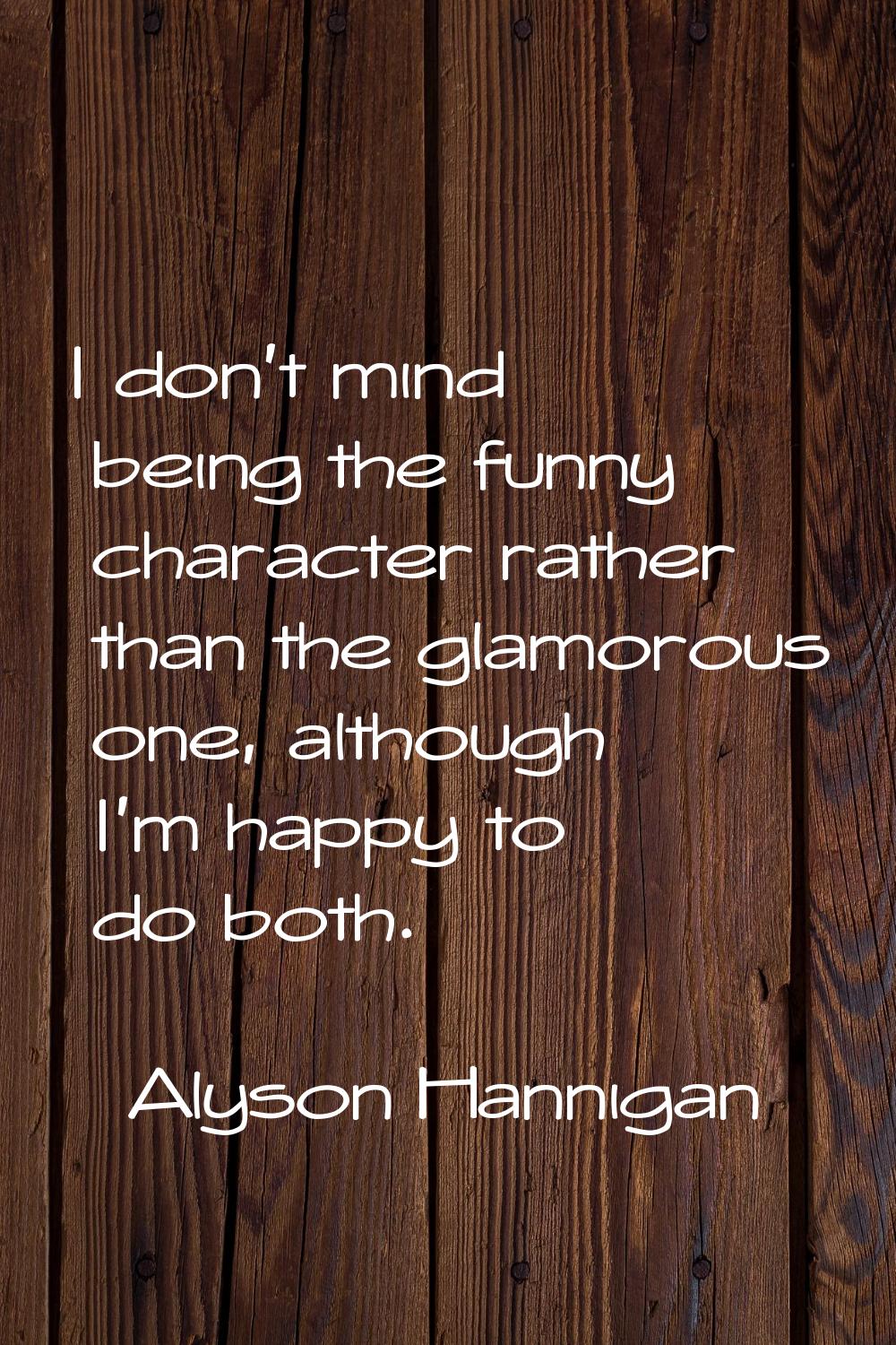 I don't mind being the funny character rather than the glamorous one, although I'm happy to do both