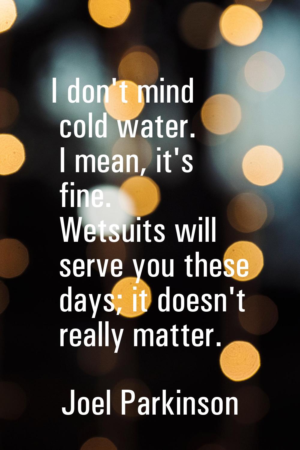 I don't mind cold water. I mean, it's fine. Wetsuits will serve you these days; it doesn't really m