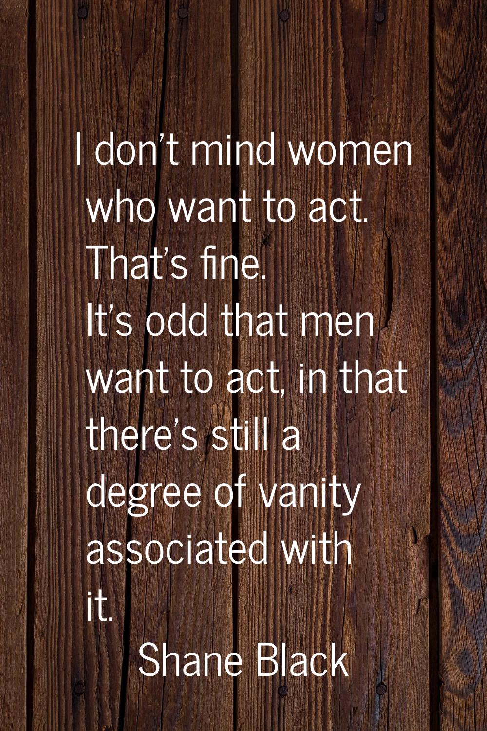 I don't mind women who want to act. That's fine. It's odd that men want to act, in that there's sti