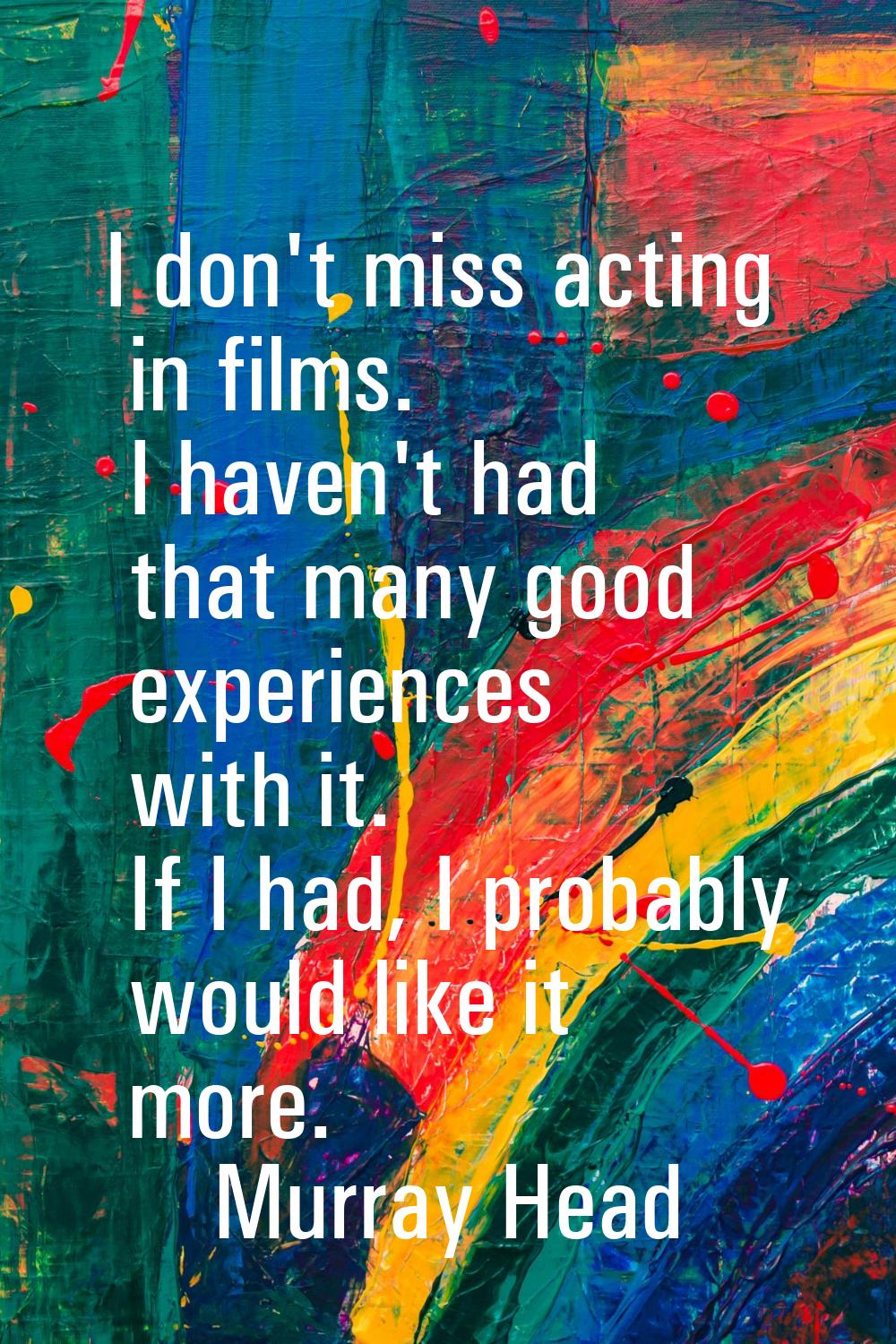 I don't miss acting in films. I haven't had that many good experiences with it. If I had, I probabl