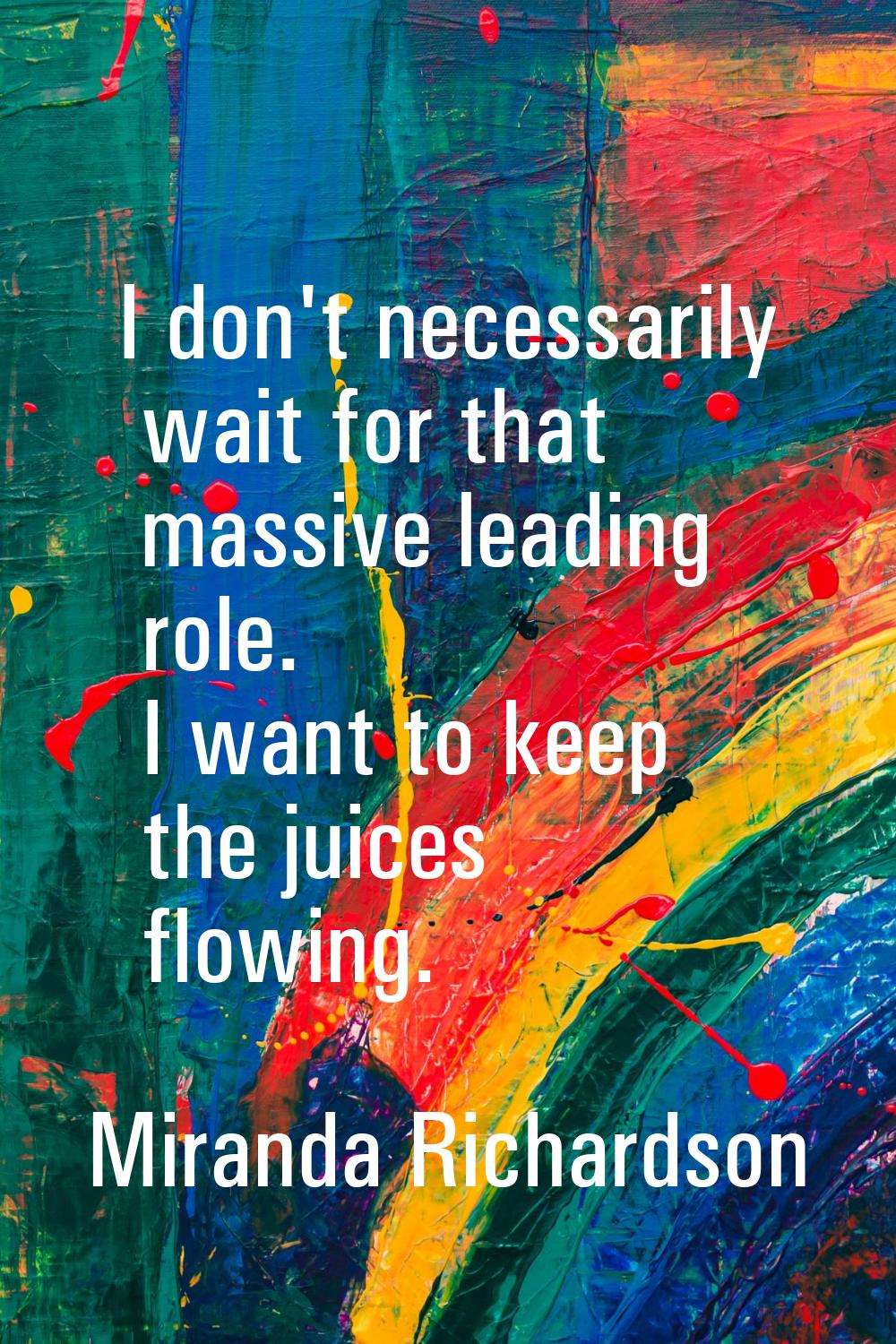 I don't necessarily wait for that massive leading role. I want to keep the juices flowing.