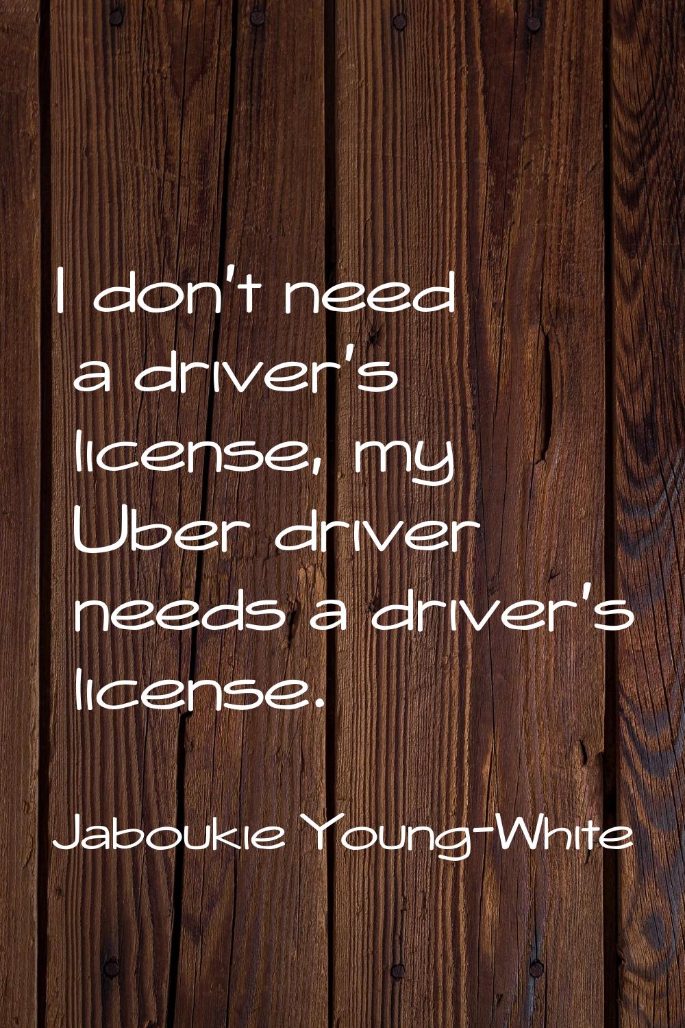I don't need a driver's license, my Uber driver needs a driver's license.
