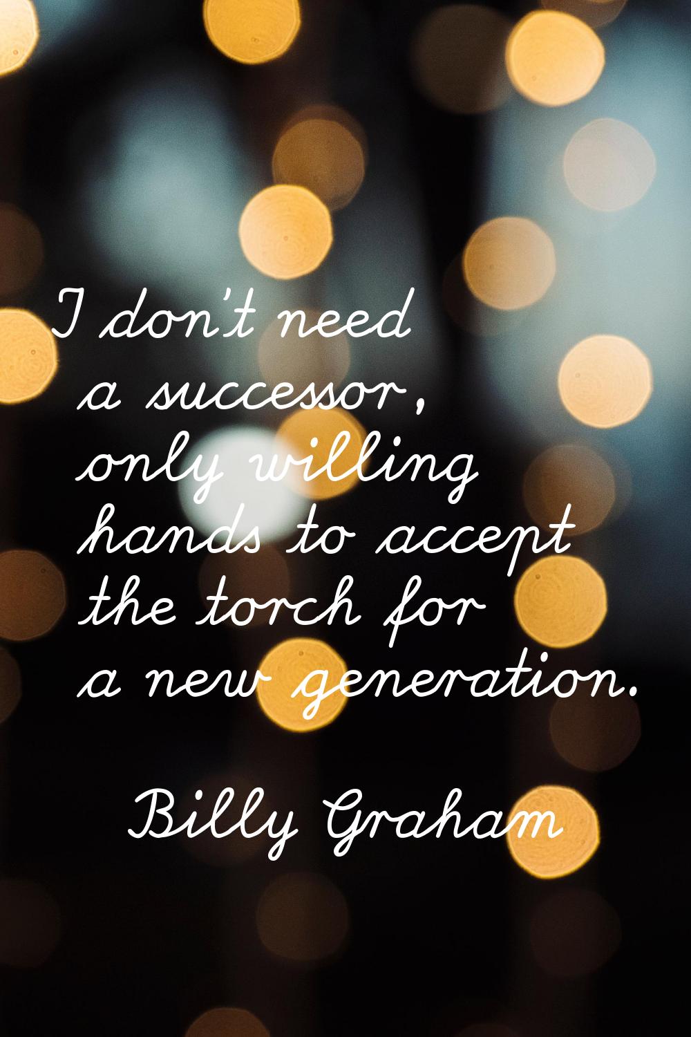 I don't need a successor, only willing hands to accept the torch for a new generation.