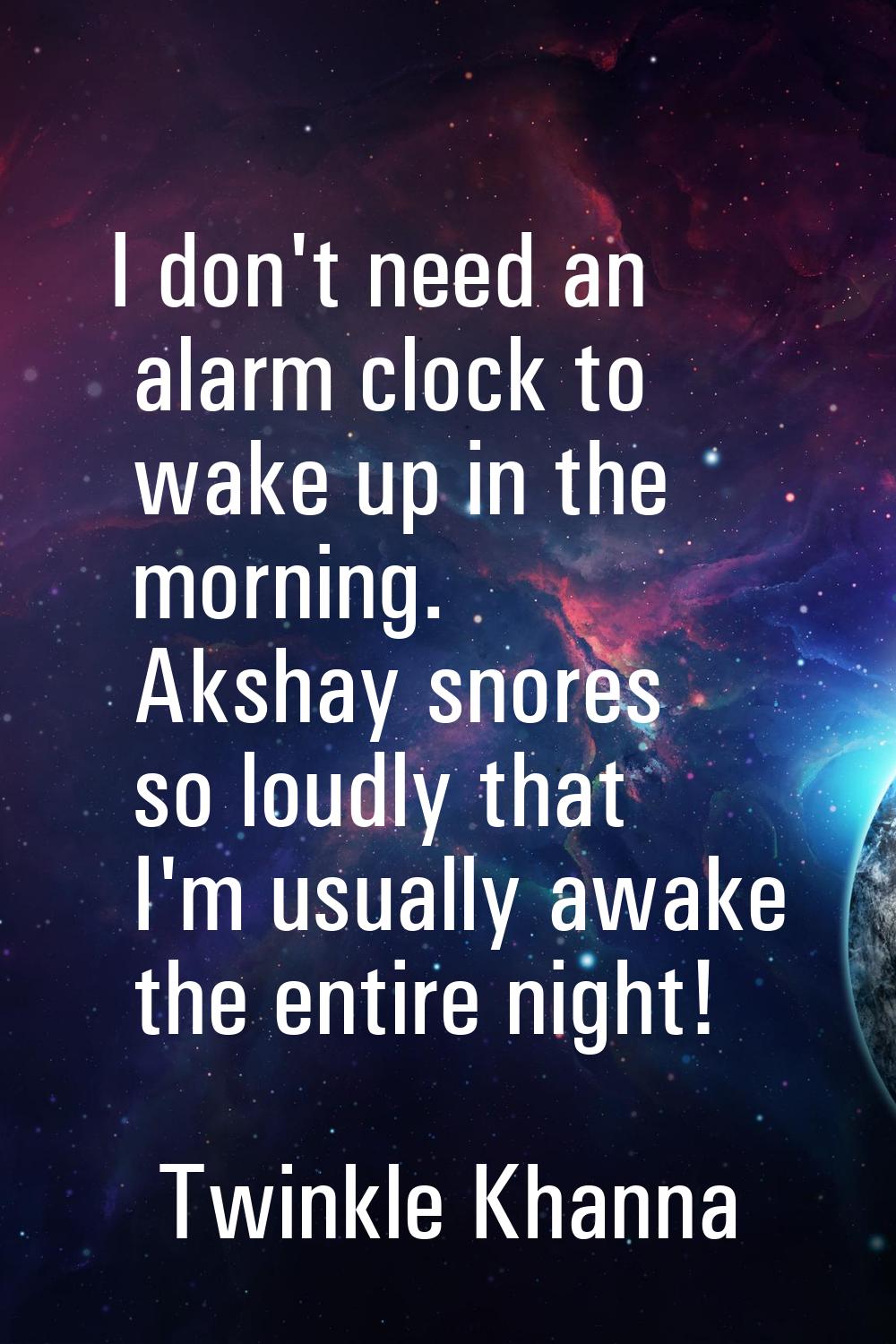I don't need an alarm clock to wake up in the morning. Akshay snores so loudly that I'm usually awa