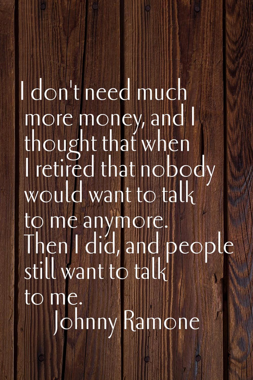 I don't need much more money, and I thought that when I retired that nobody would want to talk to m