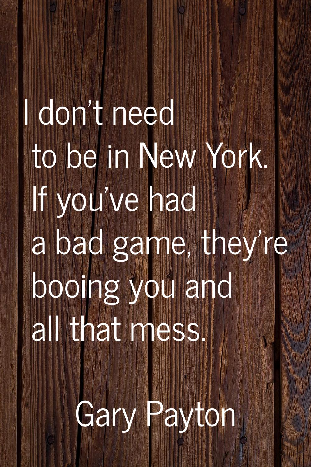 I don't need to be in New York. If you've had a bad game, they're booing you and all that mess.