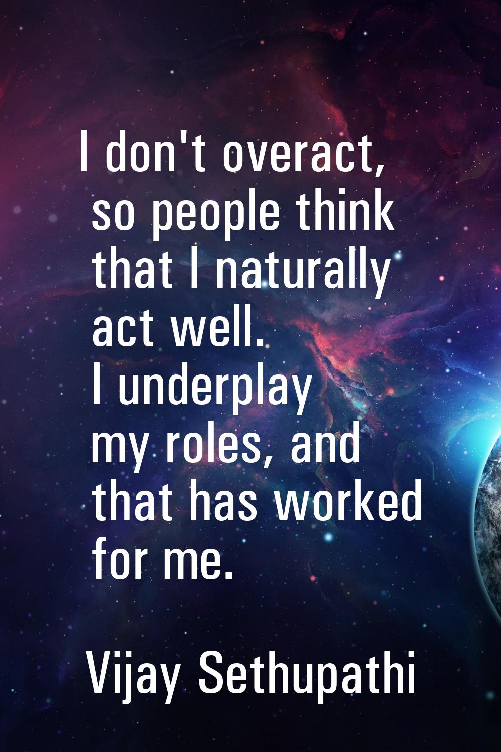 I don't overact, so people think that I naturally act well. I underplay my roles, and that has work