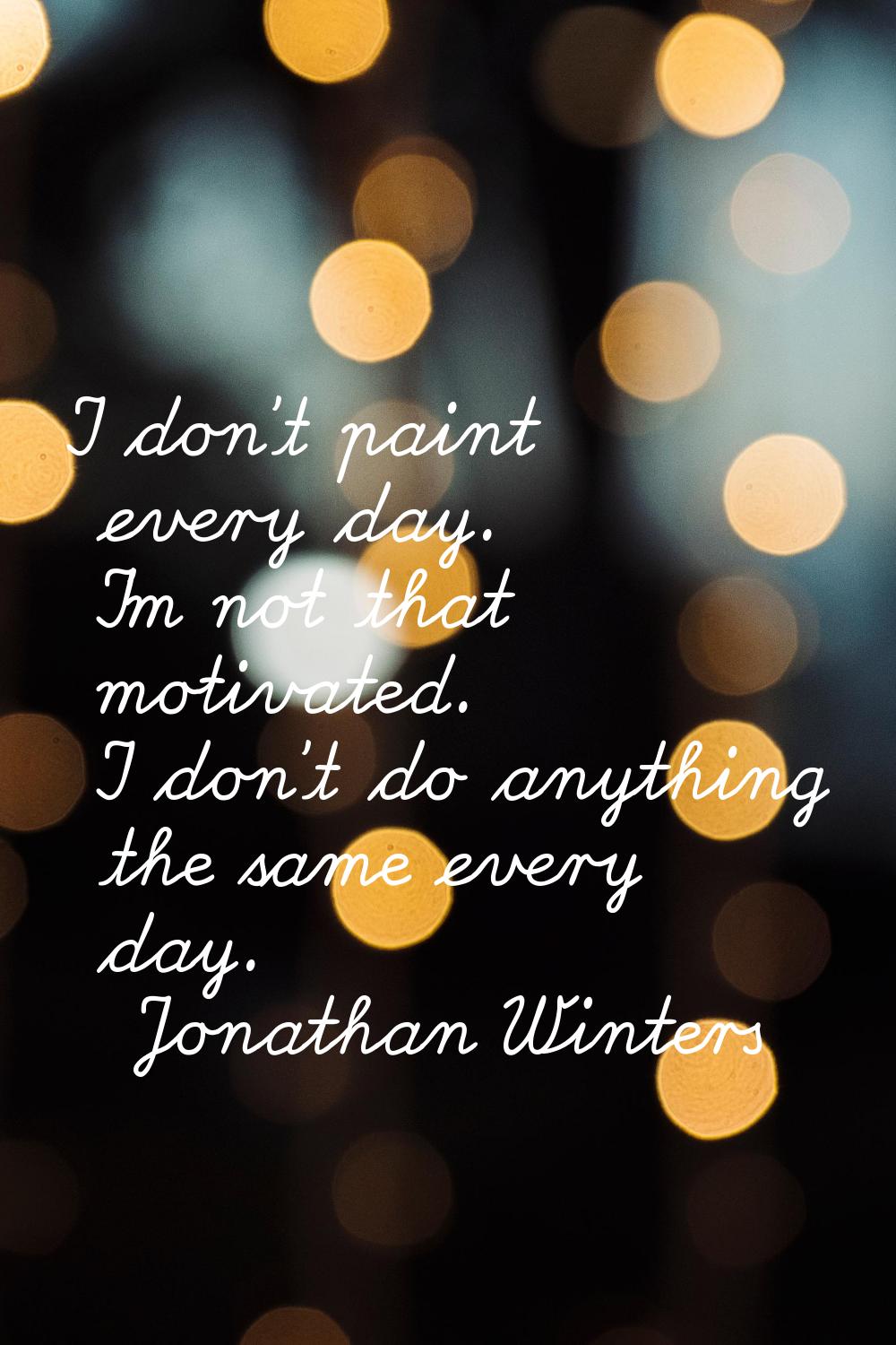 I don't paint every day. I'm not that motivated. I don't do anything the same every day.