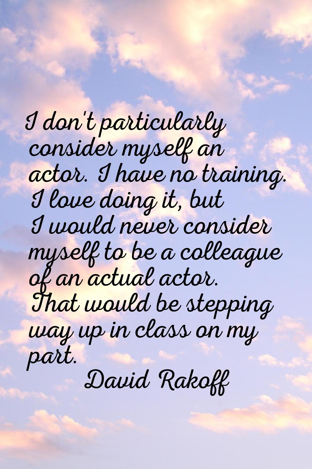 I don't particularly consider myself an actor. I have no training. I love doing it, but I would nev