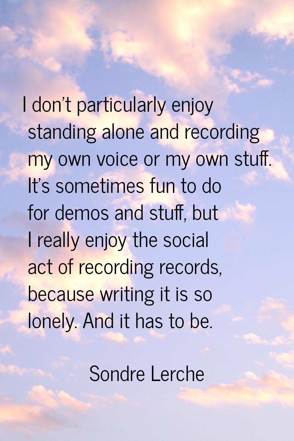 I don't particularly enjoy standing alone and recording my own voice or my own stuff. It's sometime